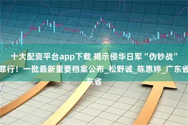 十大配资平台app下载 揭示侵华日军“伪钞战”罪行！一批最新重要档案公布_松野诚_陈惠婷_广东省