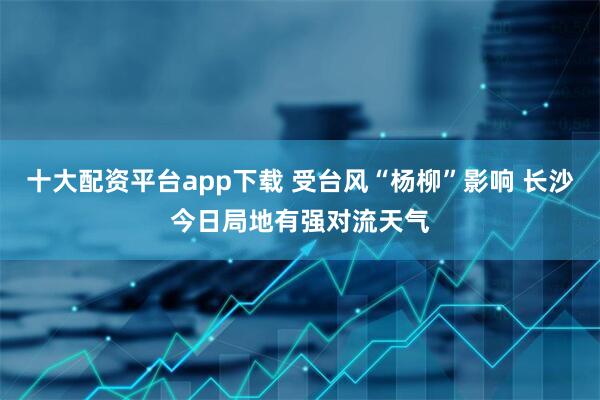 十大配资平台app下载 受台风“杨柳”影响 长沙今日局地有强对流天气