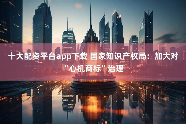 十大配资平台app下载 国家知识产权局：加大对“心机商标”治理