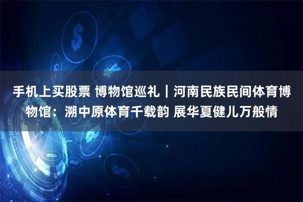 手机上买股票 博物馆巡礼｜河南民族民间体育博物馆：溯中原体育千载韵 展华夏健儿万般情