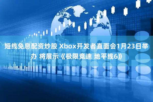 短线免息配资炒股 Xbox开发者直面会1月23日举办 将展示《极限竞速 地平线6》