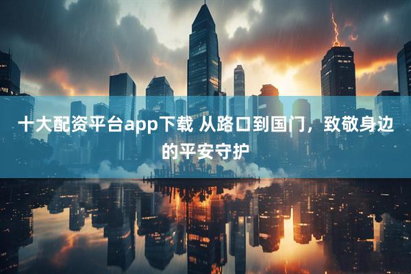 十大配资平台app下载 从路口到国门，致敬身边的平安守护