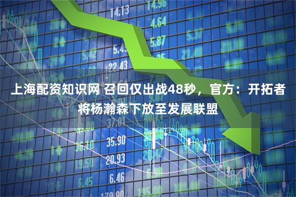 上海配资知识网 召回仅出战48秒，官方：开拓者将杨瀚森下放至发展联盟